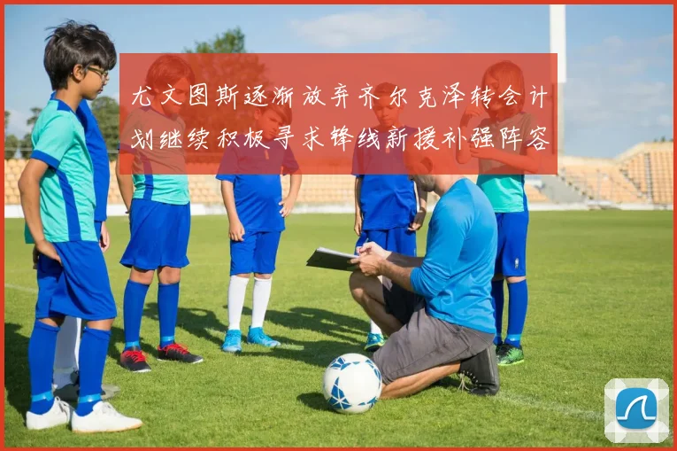 尤文图斯逐渐放弃齐尔克泽转会计划继续积极寻求锋线新援补强阵容