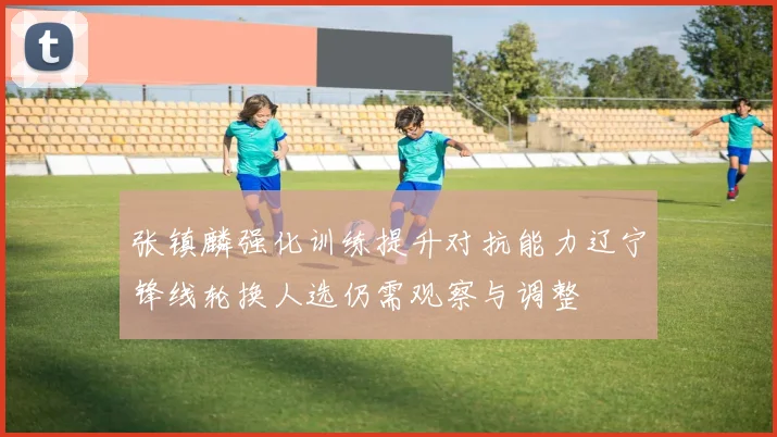 张镇麟强化训练提升对抗能力辽宁锋线轮换人选仍需观察与调整