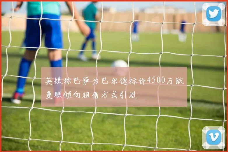 英媒称巴萨为巴尔德标价4500万欧曼联倾向租借方式引进