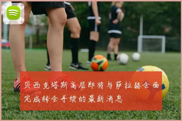 贝西克塔斯高层即将与萨拉赫会面完成转会手续的最新消息