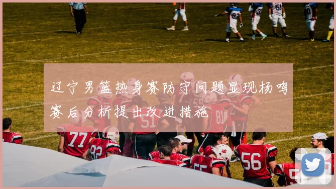 辽宁男篮热身赛防守问题显现杨鸣赛后分析提出改进措施