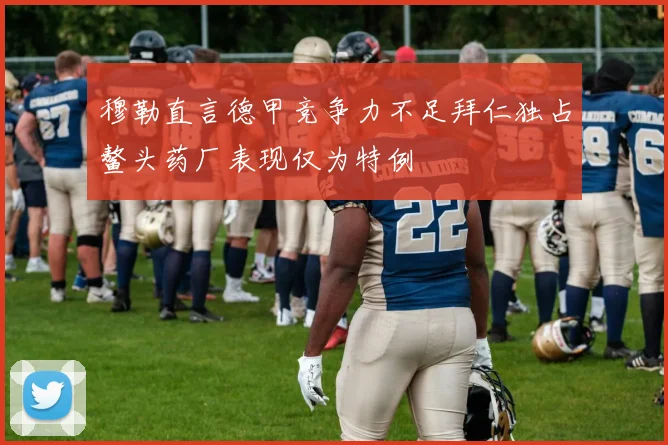 穆勒直言德甲竞争力不足拜仁独占鳌头药厂表现仅为特例