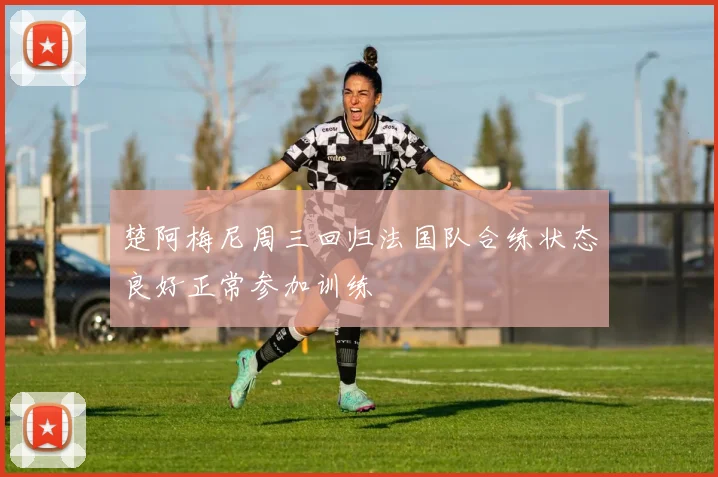 楚阿梅尼周三回归法国队合练状态良好正常参加训练
